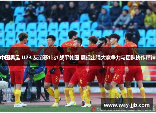 中国男足 U23 友谊赛1比1战平韩国 展现出强大竞争力与团队协作精神