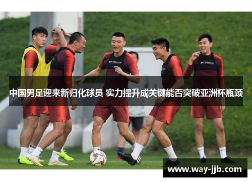 中国男足迎来新归化球员 实力提升成关键能否突破亚洲杯瓶颈